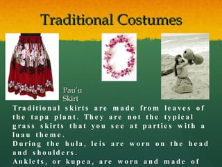 Traditional Costumes Pau’u Skirt Traditional skirts are made from leaves of the tapa plant. They are not the typical grass skirts that you see at parties with a luau theme. During the hula, leis are worn on the head and shoulders. Anklets, or kupea, are worn and made of dog-teeth or whale bone 