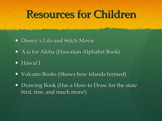 Resources for Children Disney’s Lilo and Stitch Movie A is for Aloha (Hawaiian Alphabet Book) Hawai’I Volcano Books (Shows how islands formed) Drawing Book (Has a How-to Draw for the state bird, tree, and much more!) 