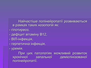 Найчастіше полінейропатії розвиваються в рамках таких нозологій як:  - гіпотиреоз, - дефіцит вітаміну В12, - ВІЛ-інфекція,  - герпетична інфекція, - уремія.  При цих патологіях можливий розвиток хронічної запальної демієлінізованої полінейропатії. 