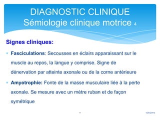 DIAGNOSTIC CLINIQUE
      Sémiologie clinique motrice 4

Signes cliniques:
 Fasciculations: Secousses en éclairs apparaissant sur le
 muscle au repos, la langue y comprise. Signe de
 dénervation par atteinte axonale ou de la corne antérieure

 Amyotrophie: Fonte de la masse musculaire liée à la perte
 axonale. Se mesure avec un mètre ruban et de façon
 symétrique

                                11                            12/03/2013
 