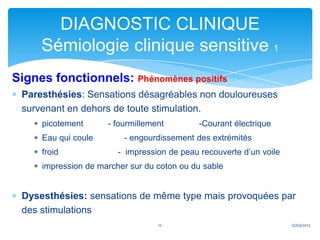 DIAGNOSTIC CLINIQUE
     Sémiologie clinique sensitive 1
Signes fonctionnels: Phénomènes positifs
 Paresthésies: Sensations désagréables non douloureuses
 survenant en dehors de toute stimulation.
     picotement      - fourmillement         -Courant électrique
     Eau qui coule       - engourdissement des extrémités
     froid              - impression de peau recouverte d’un voile
     impression de marcher sur du coton ou du sable


 Dysesthésies: sensations de même type mais provoquées par
 des stimulations
                                  12                                 12/03/2013
 