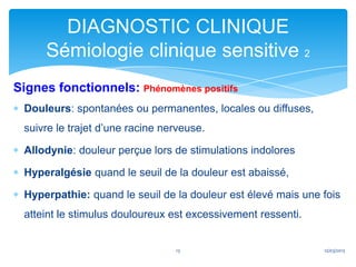 DIAGNOSTIC CLINIQUE
     Sémiologie clinique sensitive 2
Signes fonctionnels: Phénomènes positifs
 Douleurs: spontanées ou permanentes, locales ou diffuses,
 suivre le trajet d’une racine nerveuse.

 Allodynie: douleur perçue lors de stimulations indolores

 Hyperalgésie quand le seuil de la douleur est abaissé,

 Hyperpathie: quand le seuil de la douleur est élevé mais une fois
 atteint le stimulus douloureux est excessivement ressenti.


                                 13                           12/03/2013
 