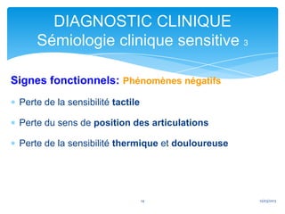 DIAGNOSTIC CLINIQUE
     Sémiologie clinique sensitive 3

Signes fonctionnels: Phénomènes négatifs
 Perte de la sensibilité tactile

 Perte du sens de position des articulations

 Perte de la sensibilité thermique et douloureuse




                                   14               12/03/2013
 