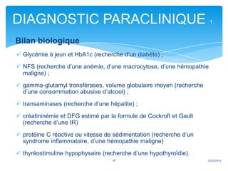 DIAGNOSTIC PARACLINIQUE                                              1


Bilan biologique
 Glycémie à jeun et HbA1c (recherche d’un diabète) ;

 NFS (recherche d’une anémie, d’une macrocytose, d’une hémopathie
  maligne) ;

 gamma-glutamyl transférases, volume globulaire moyen (recherche
  d’une consommation abusive d’alcool) ;

 transaminases (recherche d’une hépatite) ;

 créatininémie et DFG estimé par la formule de Cockroft et Gault
  (recherche d’une IR)

 protéine C réactive ou vitesse de sédimentation (recherche d’un
  syndrome inflammatoire, d’une hémopathie maligne)

 thyréostimuline hypophysaire (recherche d’une hypothyroïdie).
                                   18                               12/03/2013
 