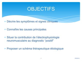 OBJECTIFS

Décrire les symptômes et signes cliniques

Connaître les causes principales

Situer la contribution de l’électrophysiologie
neuromusculaire au diagnostic “positif”

Proposer un schéma thérapeutique étiologique


                             2                   12/03/2013
 