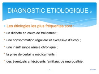 DIAGNOSTIC ETIOLOGIQUE 2

 Les étiologies les plus fréquentes sont :
· un diabète en cours de traitement ;
· une consommation régulière et excessive d’alcool ;
· une insuffisance rénale chronique ;
· la prise de certains médicaments ;
· des éventuels antécédents familiaux de neuropathie.
                             23                         12/03/2013
 