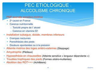 PEC ETIOLOGIQUE                       1

             ALCCOLISME CHRONIQUE
PNP axonale sensitivo-motrice
 2e cause en France
 Carence nutritionnelle
  o Toxicité propre de l ’alcool
  o Carence en vitamine B1
Installation subaigue, distale, membres inferieurs
 Crampes nocturnes
 Paresthésies des pieds
 Douleurs spontanées ou à la pression
Atteinte motrice des loges antéro-externes (Steppage)
Amyotrophie (Pédieux)
Hypoesthésie en chaussettes (Atteinte sensitive « longueur dépendante »)
Troubles trophiques des pieds (Formes ulcéro-mutilantes)
Abolition des ROT+++ (Achilléens)
                                   26                                 12/03/2013
 