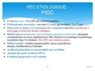 PEC ETIOLOGIQUE 1
                                   PIDC
   Fréquence rare : 10 à 20% des polyneuropathies,
   Prédominance masculine : sex-ratio 1,5 avec age de début : 2 à 77 ans
   Délai entre le début et le maximum des symptômes doit être au moins de 2
    mois mais il existe des formes subaigues
   Déficit moteur prédomine, souvent distale rapidement proximale, atteignant
    simultanément ou assez rapidement les MS, bilatéral et symétrique (asymétrique
    secondaire dans l’évolution). 10 à 20% sont motrices pures.
   Déficit sensitif : troubles proprioceptifs, ataxie, paresthésies
    distales, tremblements d’attiutdes
   Aréflexie généralisée et amyotrophie rare au début
   Atteinte des nerfs craniens (15%)
   Evolution progressive ou à rechute


                                        28                                   12/03/2013
 