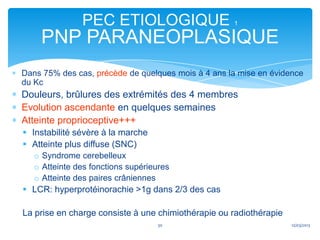 PEC ETIOLOGIQUE                      1

    PNP PARANEOPLASIQUE
Dans 75% des cas, précède de quelques mois à 4 ans la mise en évidence
du Kc
Douleurs, brûlures des extrémités des 4 membres
Evolution ascendante en quelques semaines
Atteinte proprioceptive+++
 Instabilité sévère à la marche
 Atteinte plus diffuse (SNC)
   o Syndrome cerebelleux
   o Atteinte des fonctions supérieures
   o Atteinte des paires crâniennes
 LCR: hyperprotéinorachie >1g dans 2/3 des cas

La prise en charge consiste à une chimiothérapie ou radiothérapie
                                   30                               12/03/2013
 