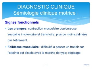 DIAGNOSTIC CLINIQUE
     Sémiologie clinique motrice 1
Signes fonctionnels
 Les crampes: contraction musculaire douloureuse
 soudaine involontaire et transitoire, plus ou moins calmées
 par l’étirement.

 Faiblesse musculaire : difficulté à passer un trottoir car
 l'atteinte est distale avec la marche de type: steppage


                             8                             12/03/2013
 
