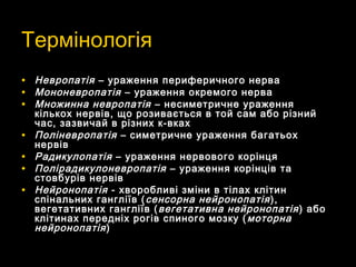 ТермінологіяТермінологія
• НевропатіяНевропатія – ураження периферичного нерва– ураження периферичного нерва
• МононевропатіяМононевропатія – ураження окремого нерва– ураження окремого нерва
• Множинна невропатіяМножинна невропатія – несиметричне ураження– несиметричне ураження
кількох нервів, що розивається в той сам або різнийкількох нервів, що розивається в той сам або різний
час, зазвичай в різних к-вкахчас, зазвичай в різних к-вках
• ПоліневропатіяПоліневропатія – симетричне ураження багатьох– симетричне ураження багатьох
нервівнервів
• РадикулопатіяРадикулопатія – ураження нервового корінця– ураження нервового корінця
• ПолірадикулоневропатіяПолірадикулоневропатія – ураження корінців та– ураження корінців та
стовбурів нервівстовбурів нервів
• НейронопатіяНейронопатія - хворобливі зміни в тілах клітин- хворобливі зміни в тілах клітин
спінальних гангліїв (спінальних гангліїв ( сенсорна нейронопатіясенсорна нейронопатія ),),
вегетативних гангліїв (вегетативних гангліїв ( вегетативна нейронопатіявегетативна нейронопатія ) або) або
клітинах передніх рогів спиного мозку (клітинах передніх рогів спиного мозку ( моторнамоторна
нейронопатіянейронопатія))
 