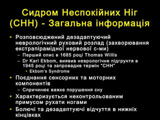 CCидром Неспокійних Нігидром Неспокійних Ніг
(С(СHHHH)) -- Загальна інформаціяЗагальна інформація
• Розповсюджений дезадаптуючийРозповсюджений дезадаптуючий
неврологічний руховий розлад (захворюванняневрологічний руховий розлад (захворювання
екстрапірамідної нервової с-ми)екстрапірамідної нервової с-ми)
– Перший опис вПерший опис в 16851685 роціроці Thomas WillisThomas Willis
– Dr Karl Ekbom,Dr Karl Ekbom, виявив неврологічне підгрунтя ввиявив неврологічне підгрунтя в
19451945 році та запровадив термін “СНН”році та запровадив термін “СНН”
• Ekbom’s SyndromeEkbom’s Syndrome
• Поєднання сенсорних та моторнихПоєднання сенсорних та моторних
компонентівкомпонентів
– Спричинює важке порушення снуСпричинює важке порушення сну
• Характеризується неконтрольованимХарактеризується неконтрольованим
примусом рухати ногамипримусом рухати ногами
• Болючі та дезадаптуючі відчуття в нижніхБолючі та дезадаптуючі відчуття в нижніх
кінцівкахкінцівках
 