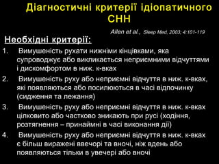 Діагностичні критеріїДіагностичні критерії ідіопатичногоідіопатичного
СННСНН
AllenAllen et al.,et al., Sleep Med, 2003; 4:101-119Sleep Med, 2003; 4:101-119
Необхідні критерії:Необхідні критерії:
1.1. Вимушеність рухати нижніми кінцівками, якаВимушеність рухати нижніми кінцівками, яка
супроводжує або викликається неприємними відчуттямисупроводжує або викликається неприємними відчуттями
і дискомфортом в ниж. к-вкахі дискомфортом в ниж. к-вках
2.2. Вимушеність руху або неприємні відчуття в ниж. к-вках,Вимушеність руху або неприємні відчуття в ниж. к-вках,
які появляються або посилюються в часі відпочинкуякі появляються або посилюються в часі відпочинку
(сидження та лежання)(сидження та лежання)
3.3. Вимушеність руху або неприємні відчуття в ниж. к-вкахВимушеність руху або неприємні відчуття в ниж. к-вках
цілковито або частково зникають при русі (ходіння,цілковито або частково зникають при русі (ходіння,
розтягнення – принаймні в часі виконання дії)розтягнення – принаймні в часі виконання дії)
4.4. Вимушеність руху або неприємні відчуття в ниж. к-вкахВимушеність руху або неприємні відчуття в ниж. к-вках
є більш виражені ввечорі та вночі, ніж вдень абоє більш виражені ввечорі та вночі, ніж вдень або
появляються тільки в увечеріпоявляються тільки в увечері або вночіабо вночі
 