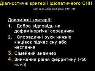 Допоміжні критерії:Допоміжні критерії:
1.1. Добра відповідь наДобра відповідь на
дофамінергічні середникидофамінергічні середники
2.2. Спорадичні рухи нижніхСпорадичні рухи нижніх
кінцівок підчас сну абокінцівок підчас сну або
неспаннянеспання
3.3. Сімейний анамнезСімейний анамнез
4.4. Зниження рівня ферритинуЗниження рівня ферритину ((<50<50
нгнг//мл)мл)
Діагностичні критеріїДіагностичні критерії ідіопатичного СННідіопатичного СНН
AllenAllen et al.,et al., Sleep Med, 2003; 4:101-119Sleep Med, 2003; 4:101-119
 