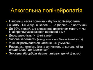 Алкогольна полінейропатіяАлкогольна полінейропатія
• Найбільш часта причина набутих полінейропатійНайбільш часта причина набутих полінейропатій
( в США –( в США – I-eI-e місце, в Європі –місце, в Європі – II-eII-e (перше – діабетичні)(перше – діабетичні)
• До 70% людей, що зловживає алкоголем мають ті чиДо 70% людей, що зловживає алкоголем мають ті чи
інші прояви ушкодження нервової с-миінші прояви ушкодження нервової с-ми
• Дозозалежність (Дозозалежність (>>100100 mlml в добув добу))
• Часова залежність (Часова залежність (чим довше – тим більша ймовірність)чим довше – тим більша ймовірність)
• У жінок розвивається частіше ніж у мужчинУ жінок розвивається частіше ніж у мужчин
• Расова залежність (різна активність алкогольної таРасова залежність (різна активність алкогольної та
альдегідової дегідрогенази)альдегідової дегідрогенази)
• Знижена абсорбцЗнижена абсорбція тіаміну, аліментарний факторія тіаміну, аліментарний фактор
 