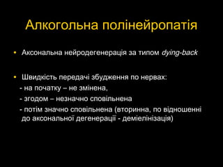 Алкогольна полінейропатіяАлкогольна полінейропатія
• Аксональна нейродегенерація за типомАксональна нейродегенерація за типом dying-backdying-back
• Швидкість передачі збудження по нервах:Швидкість передачі збудження по нервах:
- на початку – не змінена,- на початку – не змінена,
- згодом – незначно сповільнена- згодом – незначно сповільнена
- потім значно сповільнена (вторинна, по відношенні- потім значно сповільнена (вторинна, по відношенні
до аксональної дегенерації - деміелінізація)до аксональної дегенерації - деміелінізація)
 