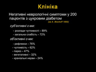 КлінікаКлініка
Негативні неврологічні симптоми у 200Негативні неврологічні симптоми у 200
пацієнтів з цукровим діабетомпацієнтів з цукровим діабетом
(за(за A. Bischoff 1993)A. Bischoff 1993)
субсуб’’єктивні с-ми:єктивні с-ми:
-- розлади чутливості – 89%розлади чутливості – 89%
- загальна слабість – 72%- загальна слабість – 72%
обоб’’єктивні с-ми:єктивні с-ми:
- рефлекси – 76%- рефлекси – 76%
- чутливість – 62%- чутливість – 62%
- парез – 47%- парез – 47%
- вегетативні – 32%- вегетативні – 32%
- краніальні нерви – 24%- краніальні нерви – 24%
 