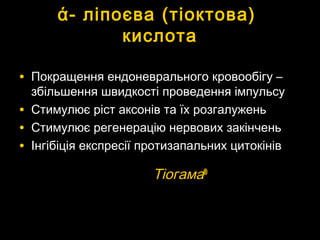 ά-ά- ліпоєваліпоєва ((тіоктова)тіоктова)
кислотакислота
• Покращення ендоневрального кровообігу –Покращення ендоневрального кровообігу –
збільшення швидкості проведення імпульсузбільшення швидкості проведення імпульсу
• Стимулює ріст аксонів та їх розгалуженьСтимулює ріст аксонів та їх розгалужень
• Стимулює регенерацію нервових закінченьСтимулює регенерацію нервових закінчень
• Інгібіція експресії протизапальних цитокінівІнгібіція експресії протизапальних цитокінів
ТіогамаТіогама®®
 