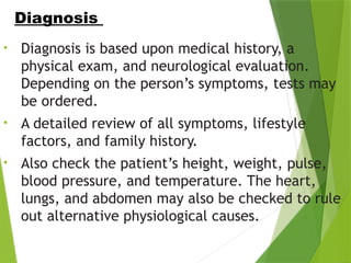 • Diagnosis is based upon medical history, a
physical exam, and neurological evaluation.
Depending on the person’s symptoms, tests may
be ordered.
• A detailed review of all symptoms, lifestyle
factors, and family history.
• Also check the patient’s height, weight, pulse,
blood pressure, and temperature. The heart,
lungs, and abdomen may also be checked to rule
out alternative physiological causes.
Diagnosis
 