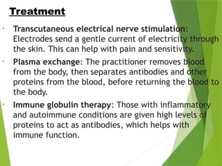 • Transcutaneous electrical nerve stimulation:
Electrodes send a gentle current of electricity through
the skin. This can help with pain and sensitivity.
• Plasma exchange: The practitioner removes blood
from the body, then separates antibodies and other
proteins from the blood, before returning the blood to
the body.
• Immune globulin therapy: Those with inflammatory
and autoimmune conditions are given high levels of
proteins to act as antibodies, which helps with
immune function.
Treatment Cont…
 