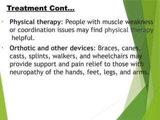 • Physical therapy: People with muscle weakness
or coordination issues may find physical therapy
helpful.
• Orthotic and other devices: Braces, canes,
casts, splints, walkers, and wheelchairs may
provide support and pain relief to those with
neuropathy of the hands, feet, legs, and arms.
Treatment Cont…
 