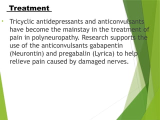 • Tricyclic antidepressants and anticonvulsants
have become the mainstay in the treatment of
pain in polyneuropathy. Research supports the
use of the anticonvulsants gabapentin
(Neurontin) and pregabalin (Lyrica) to help
relieve pain caused by damaged nerves.
Treatment
 