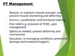 • Restore, or maintain muscle strength, and
prevent muscle shortening and deformity
• Balance, coordination and functional training.
• Pain relief e.g. provision of TENS , pain
management
• Splints as needed, prevent deformity and
contractures
• Education, re-managing conditions, preventing
damage and emotional support.
PT Management
 