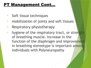 • Soft tissue techniques
• mobilization of joints and soft tissues
• Respiratory physiotherapy
• hygiene of the respiratory tract, or strength
of breathing muscle. Increase in the
function of the diaphragm and improvement
in breathing stereotype is important among
individuals with Polyneuropathy
PT Management Cont…
 