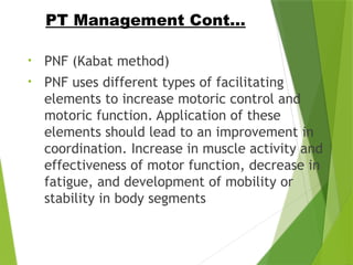 • PNF (Kabat method)
• PNF uses different types of facilitating
elements to increase motoric control and
motoric function. Application of these
elements should lead to an improvement in
coordination. Increase in muscle activity and
effectiveness of motor function, decrease in
fatigue, and development of mobility or
stability in body segments
PT Management Cont…
 