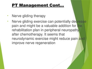 • Nerve gliding therapy
• Nerve gliding exercise can potentially decrease
pain and might be a valuable addition for the
rehabilitation plan in peripheral neuropathy
after chemotherapy. It seems that
neurodynamic exercise might reduce pain and
improve nerve regeneration
PT Management Cont…
 