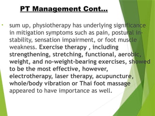 • sum up, physiotherapy has underlying significance
in mitigation symptoms such as pain, postural in-
stability, sensation impairment, or foot muscle
weakness. Exercise therapy , including
strengthening, stretching, functional, aerobic,
weight, and no-weight-bearing exercises, showed
to be the most effective, however,
electrotherapy, laser therapy, acupuncture,
whole/body vibration or Thai foot massage
appeared to have importance as well.
PT Management Cont…
 