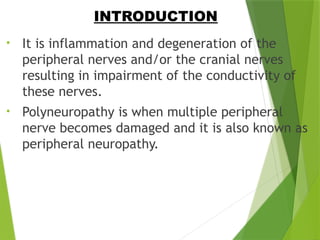 • It is inflammation and degeneration of the
peripheral nerves and/or the cranial nerves
resulting in impairment of the conductivity of
these nerves.
• Polyneuropathy is when multiple peripheral
nerve becomes damaged and it is also known as
peripheral neuropathy.
INTRODUCTION
 