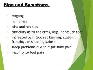 • tingling
• numbness
• pins and needles
• difficulty using the arms, legs, hands, or feet
• increased pain (such as burning, stabbing,
freezing, or shooting pains)
• sleep problems due to night-time pain
• inability to feel pain
Sign and Symptoms
 