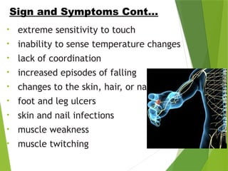 • extreme sensitivity to touch
• inability to sense temperature changes
• lack of coordination
• increased episodes of falling
• changes to the skin, hair, or nails
• foot and leg ulcers
• skin and nail infections
• muscle weakness
• muscle twitching
Sign and Symptoms Cont…
 