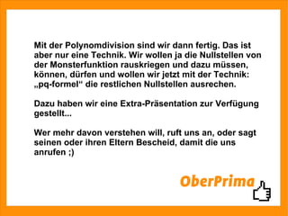 Mit der Polynomdivision sind wir dann fertig. Das ist aber nur eine Technik. Wir wollen ja die Nullstellen von der Monsterfunktion rauskriegen und dazu müssen,  können, dürfen und wollen wir jetzt mit der Technik: „pq-formel“ die restlichen Nullstellen ausrechen. Dazu haben wir eine Extra-Präsentation zur Verfügung gestellt... Wer mehr davon verstehen will, ruft uns an, oder sagt seinen oder ihren Eltern Bescheid, damit die uns anrufen ;) 