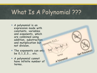  A polynomial is an
expression made with
constants, variables
and exponents, which
are combined using
addition, substraction
and mutiplication but
not division.
 The exponents can only
be 0,1,2,3…. etc.
 A polynomial cannot
have infinite number of
terms.

 