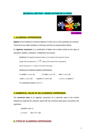 BILINGUAL SECTION – MARÍA ESTHER DE LA ROSA
ALGEBRA
1. ALGEBRAIC EXPRESSIONS
Algebra is the handling of numerical relations in which one or more quantities are unknown.
These terms are called variables or unknowns and they are represented by letters.
An algebraic expression is a combination of letters and numbers linked by the signs of
operations: addition, subtraction, multiplication and powers.
EXAMPLES: The algebraic expressions allow us, for example to find areas and volumes.
Length of the circumference: L = 2 r, where r is the radius of the circumference.
Area of the square: S = l2
, where l is the side of the square.
EXAMPLES OF COMMON ALGEBRAIC EXPRESSIONS:
The double of a number: 2x. The triple a number: 3x Half of a number: x/2.
A third of a number: x/3. A quarter of a number: x/4. A number to the square: x2
Two consecutive numbers: x and x + 1.
2. NUMERICAL VALUE OF AN ALGEBRAIC EXPRESSION
The numerical value of an algebraic expression for a particular value is the number
obtained by replacing the unknown values with the numerical value given and perform the
operations.
EXAMPLE: f(x)= x3
x = 5 cm f(5) = 53
= 125
3. TYPES OF ALGEBRAIC EXPRESSIONS
1
 