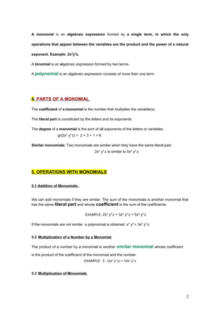 A monomial is an algebraic expression formed by a single term, in which the only
operations that appear between the variables are the product and the power of a natural
exponent. Example: 2x2
y3
z.
A binomial is an algebraic expression formed by two terms.
A polynomial is an algebraic expression consists of more than one term.
4. PARTS OF A MONOMIAL
The coefficient of a monomial is the number that multiplies the variable(s).
The literal part is constituted by the letters and its exponents.
The degree of a monomial is the sum of all exponents of the letters or variables.
gr(2x2
y3
z) = 2 + 3 + 1 = 6
Similar monomials: Two monomials are similar when they have the same literal part.
2x2
y3
z is similar to 5x2
y3
z
5. OPERATIONS WITH MONOMIALS
5.1 Addition of Monomials:
We can add monomials if they are similar. The sum of the monomials is another monomial that
has the same literal part and whose coefficient is the sum of the coefficients.
EXAMPLE: 2x2
y3
z + 3x2
y3
z = 5x2
y3
z
If the monomials are not similar a polynomial is obtained: x2
y3
+ 3x2
y3
z
5.2 Multiplication of a Number by a Monomial
The product of a number by a monomial is another similar monomial whose coefficient
is the product of the coefficient of the monomial and the number.
EXAMPLE: 5 · (2x2
y3
z) = 10x2
y3
z
5.3 Multiplication of Monomials
2
 