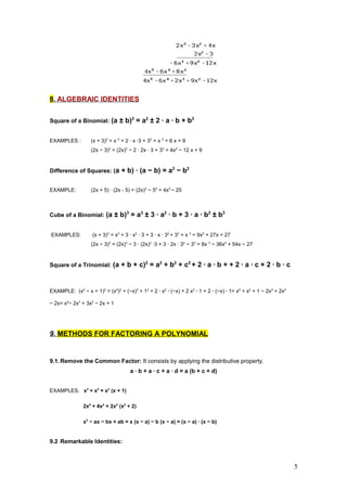 8. ALGEBRAIC IDENTITIES
Square of a Binomial: (a ± b)2
= a2
± 2 · a · b + b2
EXAMPLES : (x + 3)2
= x 2
+ 2 · x ·3 + 32
= x 2
+ 6 x + 9
(2x − 3)2
= (2x)2
− 2 · 2x · 3 + 32
= 4x2
− 12 x + 9
Difference of Squares: (a + b) · (a − b) = a2
− b2
EXAMPLE: (2x + 5) · (2x - 5) = (2x)2
− 52
= 4x2
− 25
Cube of a Binomial: (a ± b)3
= a3
± 3 · a2
· b + 3 · a · b2
± b3
EXAMPLES: (x + 3)3
= x3
+ 3 · x2
· 3 + 3 · x · 32
+ 33
= x 3
+ 9x2
+ 27x + 27
(2x − 3)3
= (2x)3
− 3 · (2x)2
·3 + 3 · 2x · 32
− 33
= 8x 3
− 36x2
+ 54x − 27
Square of a Trinomial: (a + b + c)2
= a2
+ b2
+ c2
+ 2 · a · b + + 2 · a · c + 2 · b · c
EXAMPLE: (x2
− x + 1)2
= (x2
)2
+ (−x)2
+ 12
+ 2 · x2
· (−x) + 2 x2
· 1 + 2 · (−x) · 1= x4
+ x2
+ 1 − 2x3
+ 2x2
− 2x= x4
− 2x3
+ 3x2
− 2x + 1
9. METHODS FOR FACTORING A POLYNOMIAL
9.1.Remove the Common Factor: It consists by applying the distributive property.
a · b + a · c + a · d = a (b + c + d)
EXAMPLES. x3
+ x2
= x2
(x + 1)
2x4
+ 4x2
= 2x2
(x2
+ 2)
x2
− ax − bx + ab = x (x − a) − b (x − a) = (x − a) · (x − b)
9.2 Remarkable Identities:
5
 
