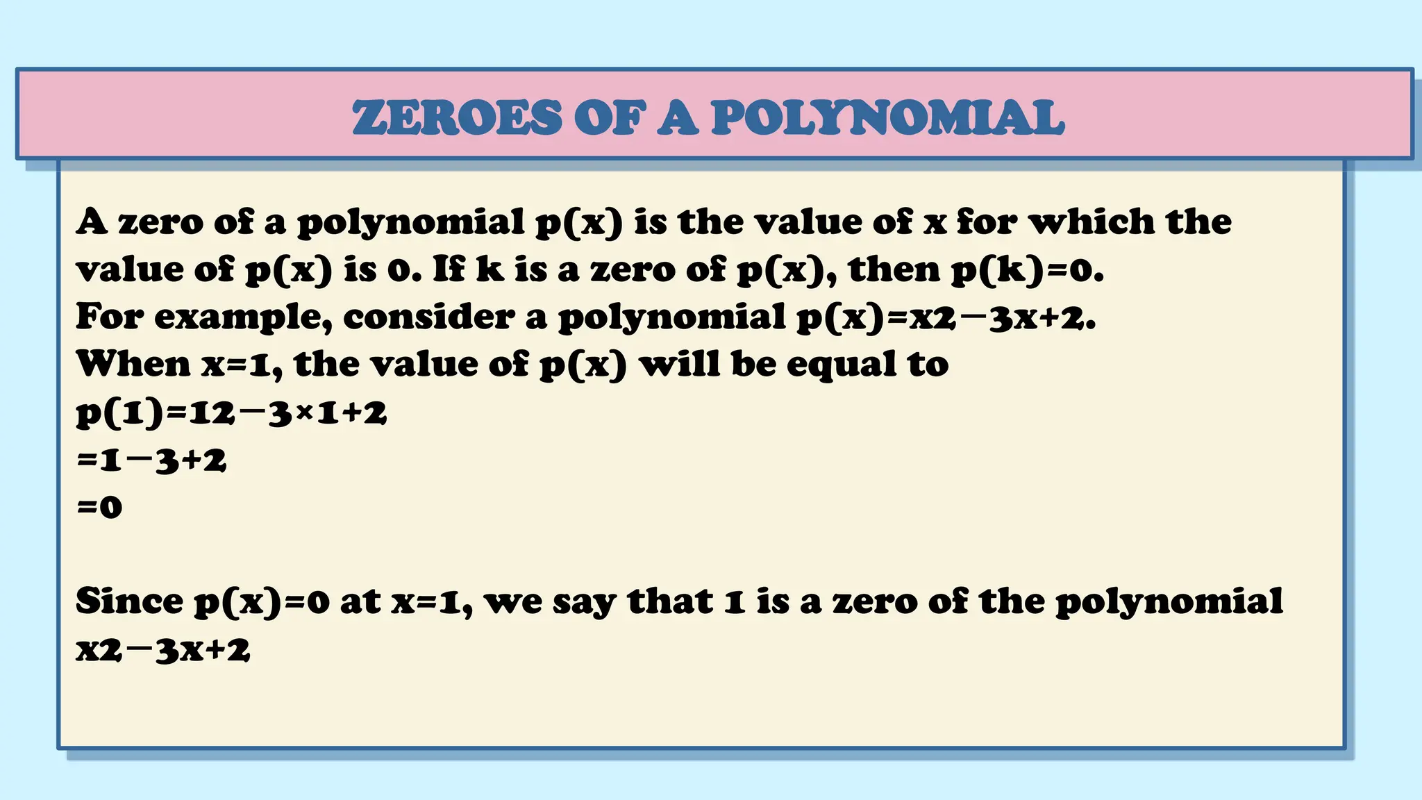 ZEROES OF A POLYNOMIAL
A zero of a polynomial p(x) is the value of x for which the
value of p(x) is 0. If k is a zero of p(x), then p(k)=0.
For example, consider a polynomial p(x)=x2 3x+2.
−
When x=1, the value of p(x) will be equal to
p(1)=12 3×1+2
−
=1 3+2
−
=0
Since p(x)=0 at x=1, we say that 1 is a zero of the polynomial
x2 3x+2
−
 