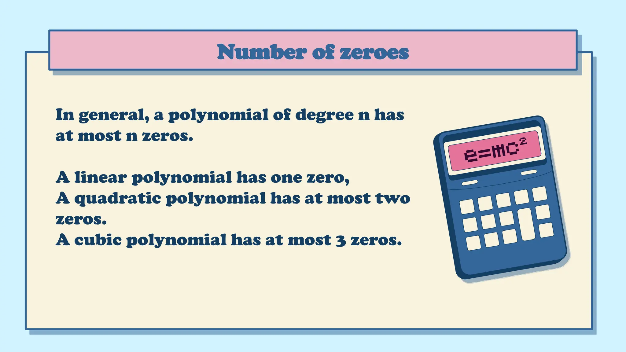 In general, a polynomial of degree n has
at most n zeros.
A linear polynomial has one zero,
A quadratic polynomial has at most two
zeros.
A cubic polynomial has at most 3 zeros.
Number of zeroes
 