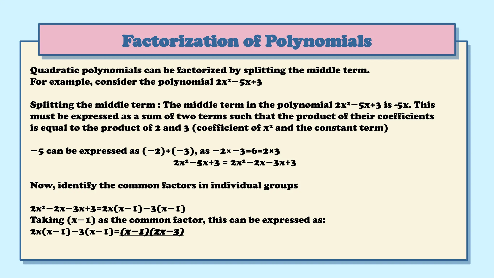 Factorization of Polynomials
Quadratic polynomials can be factorized by splitting the middle term.
For example, consider the polynomial 2x² 5x+3
−
Splitting the middle term : The middle term in the polynomial 2x² 5x+3 is -5x. This
−
must be expressed as a sum of two terms such that the product of their coefficients
is equal to the product of 2 and 3 (coefficient of x² and the constant term)
−5 can be expressed as ( 2)+( 3), as 2× 3=6=2×3
− − − −
2x² 5x+3
− = 2x² 2x 3x+3
− −
Now, identify the common factors in individual groups
2x² 2x 3x+3=2x(x 1) 3(x 1)
− − − − −
Taking (x 1) as the common factor, this can be expressed as:
−
2x(x 1) 3(x 1)=
− − − (x 1)(2x 3)
− −
 