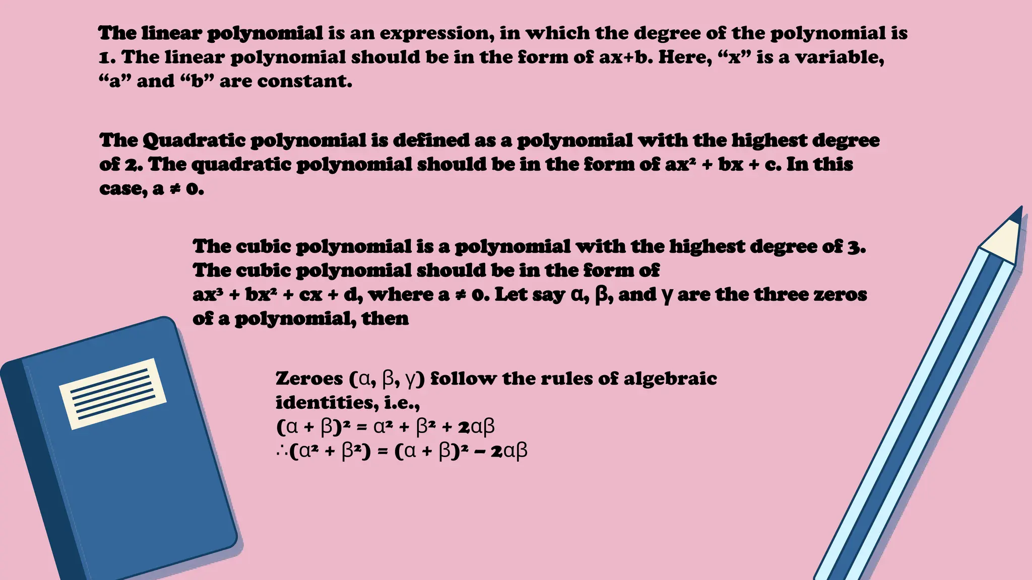 The linear polynomial is an expression, in which the degree of the polynomial is
1. The linear polynomial should be in the form of ax+b. Here, “x” is a variable,
“a” and “b” are constant.
The Quadratic polynomial is defined as a polynomial with the highest degree
of 2. The quadratic polynomial should be in the form of ax2
+ bx + c. In this
case, a ≠ 0.
The cubic polynomial is a polynomial with the highest degree of 3.
The cubic polynomial should be in the form of
ax3
+ bx2
+ cx + d, where a ≠ 0. Let say , , and are the three zeros
α β γ
of a polynomial, then
Zeroes ( , , ) follow the rules of algebraic
α β γ
identities, i.e.,
( + )² = ² + ² + 2
α β α β αβ
∴( ² + ²) = ( + )² – 2
α β α β αβ
 