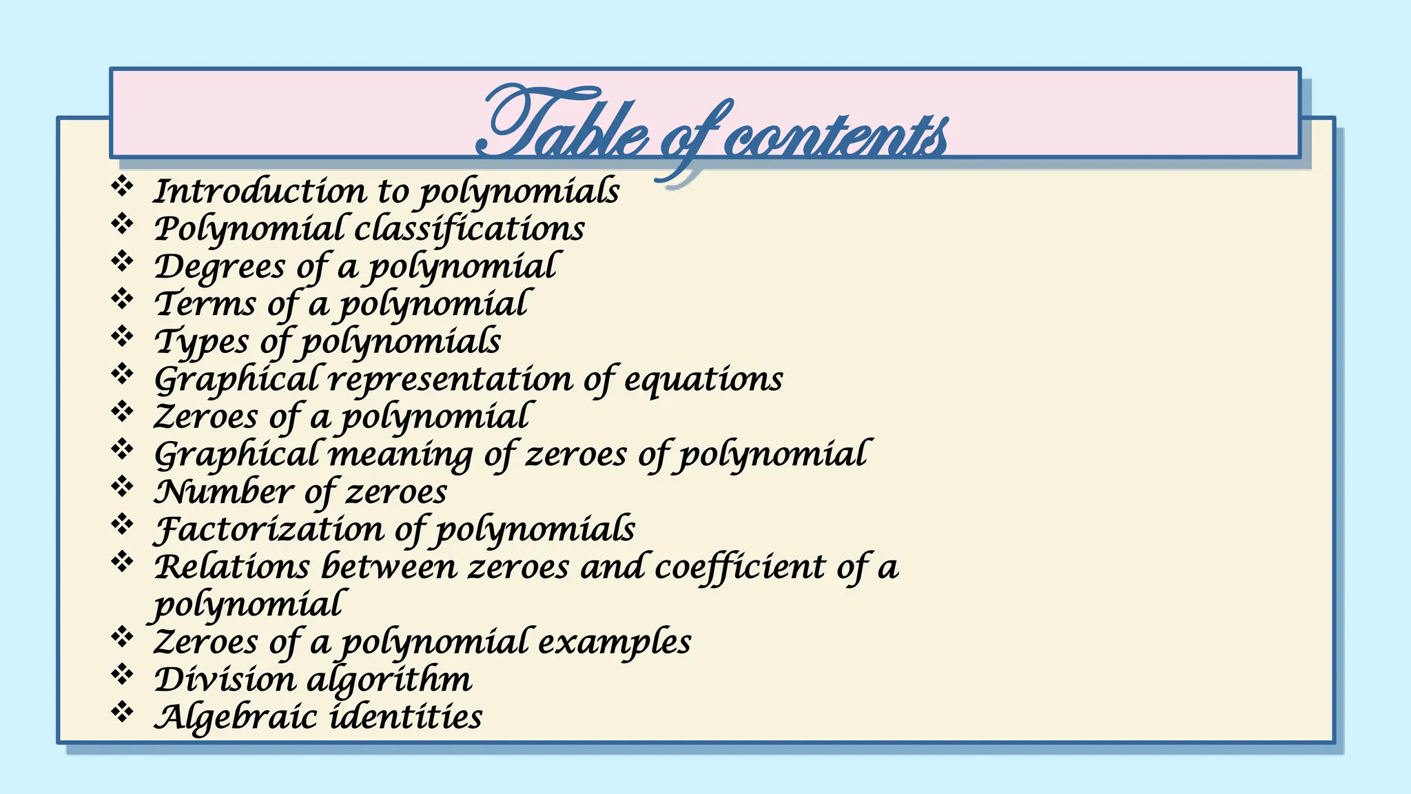 Table of contents
 Introduction to polynomials
 Polynomial classifications
 Degrees of a polynomial
 Terms of a polynomial
 Types of polynomials
 Graphical representation of equations
 Zeroes of a polynomial
 Graphical meaning of zeroes of polynomial
 Number of zeroes
 Factorization of polynomials
 Relations between zeroes and coefficient of a
polynomial
 Zeroes of a polynomial examples
 Division algorithm
 Algebraic identities
 