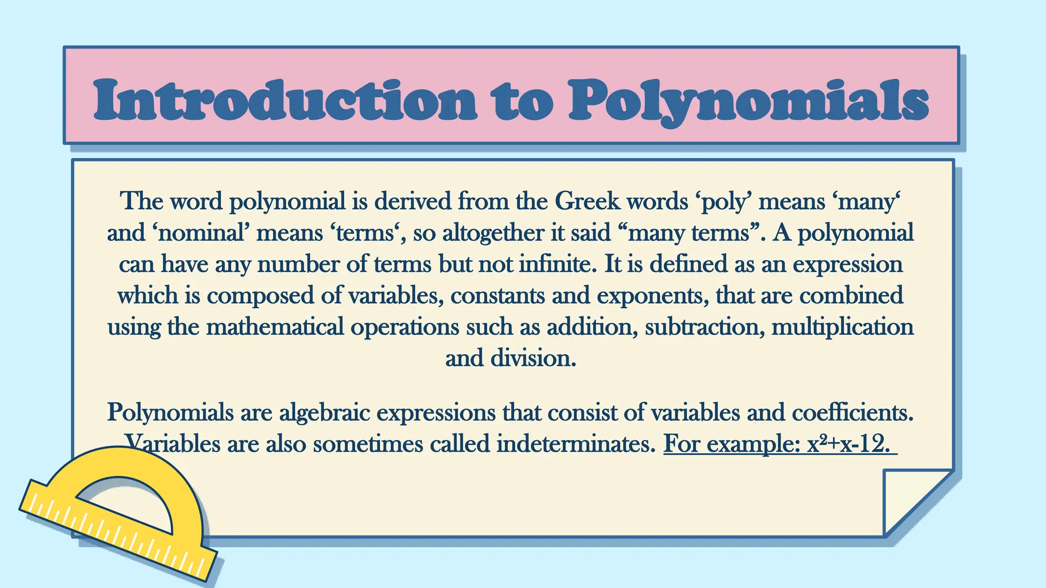Introduction to Polynomials
The word polynomial is derived from the Greek words ‘poly’ means ‘many‘
and ‘nominal’ means ‘terms‘, so altogether it said “many terms”. A polynomial
can have any number of terms but not infinite. It is defined as an expression
which is composed of variables, constants and exponents, that are combined
using the mathematical operations such as addition, subtraction, multiplication
and division.
Polynomials are algebraic expressions that consist of variables and coefficients.
Variables are also sometimes called indeterminates. For example: x²+x-12.
 