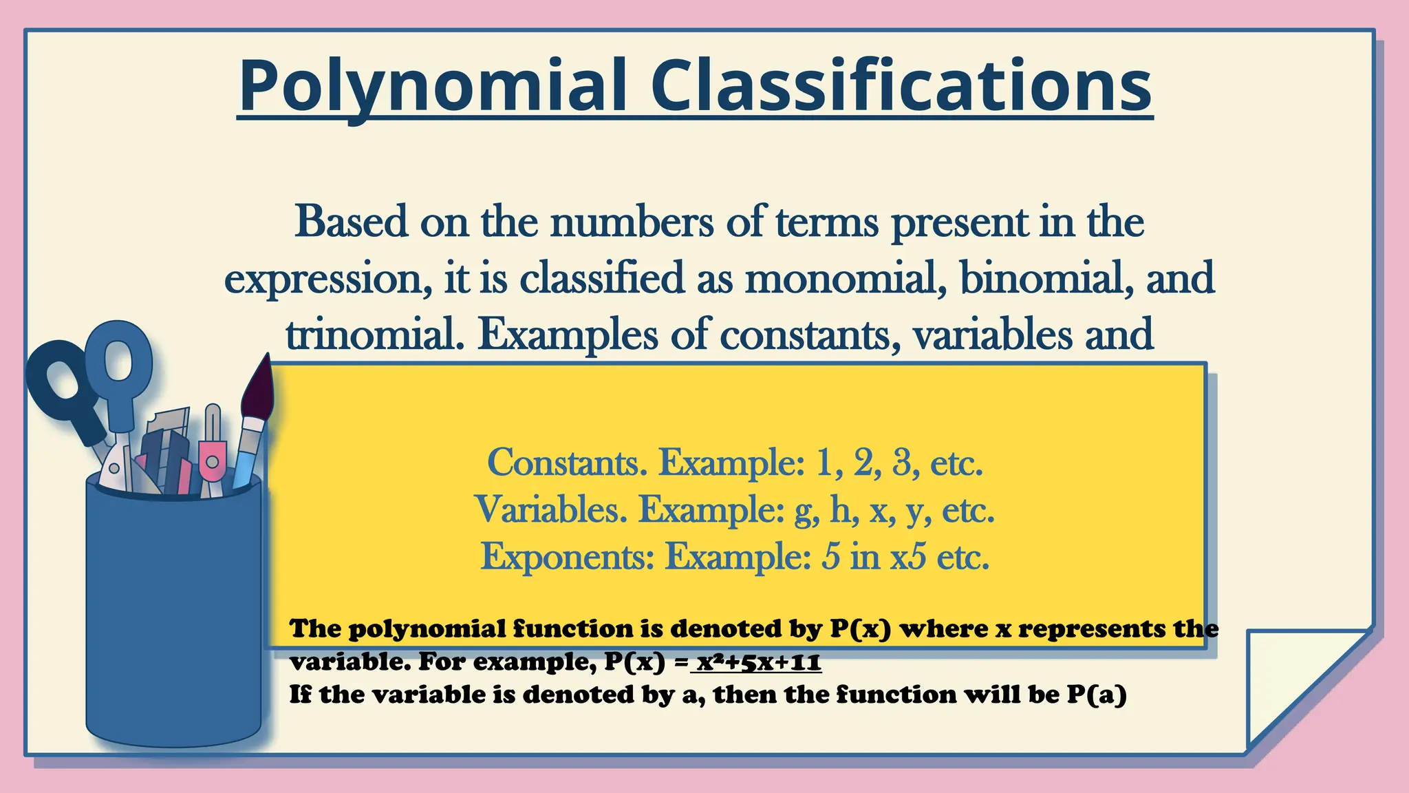 Based on the numbers of terms present in the
expression, it is classified as monomial, binomial, and
trinomial. Examples of constants, variables and
exponents are as follows
Constants. Example: 1, 2, 3, etc.
Variables. Example: g, h, x, y, etc.
Exponents: Example: 5 in x5 etc.
Polynomial Classifications
The polynomial function is denoted by P(x) where x represents the
variable. For example, P(x) = x²+5x+11
If the variable is denoted by a, then the function will be P(a)
 