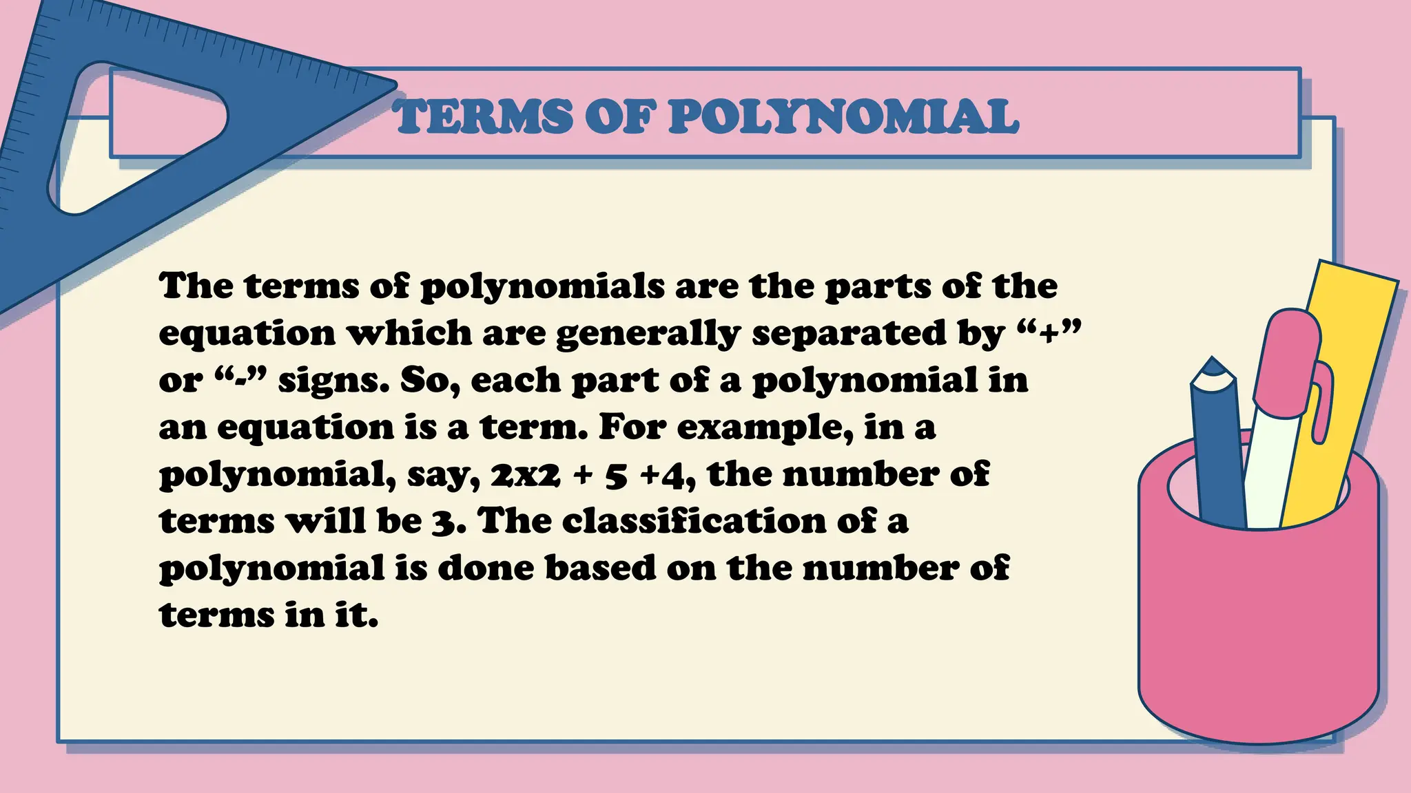 TERMS OF POLYNOMIAL
The terms of polynomials are the parts of the
equation which are generally separated by “+”
or “-” signs. So, each part of a polynomial in
an equation is a term. For example, in a
polynomial, say, 2x2 + 5 +4, the number of
terms will be 3. The classification of a
polynomial is done based on the number of
terms in it.
 