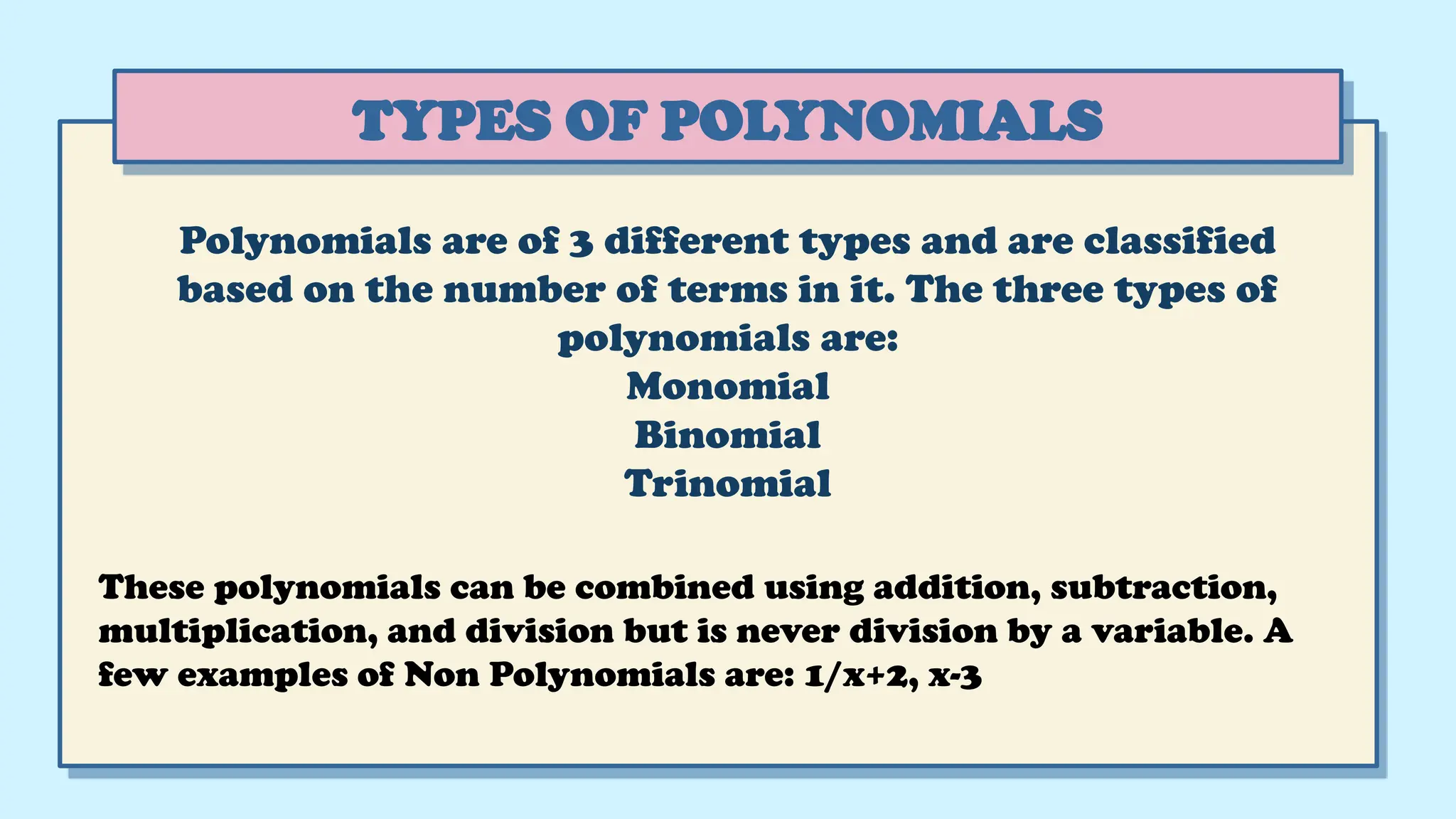 Polynomials are of 3 different types and are classified
based on the number of terms in it. The three types of
polynomials are:
Monomial
Binomial
Trinomial
TYPES OF POLYNOMIALS
These polynomials can be combined using addition, subtraction,
multiplication, and division but is never division by a variable. A
few examples of Non Polynomials are: 1/x+2, x-3
 