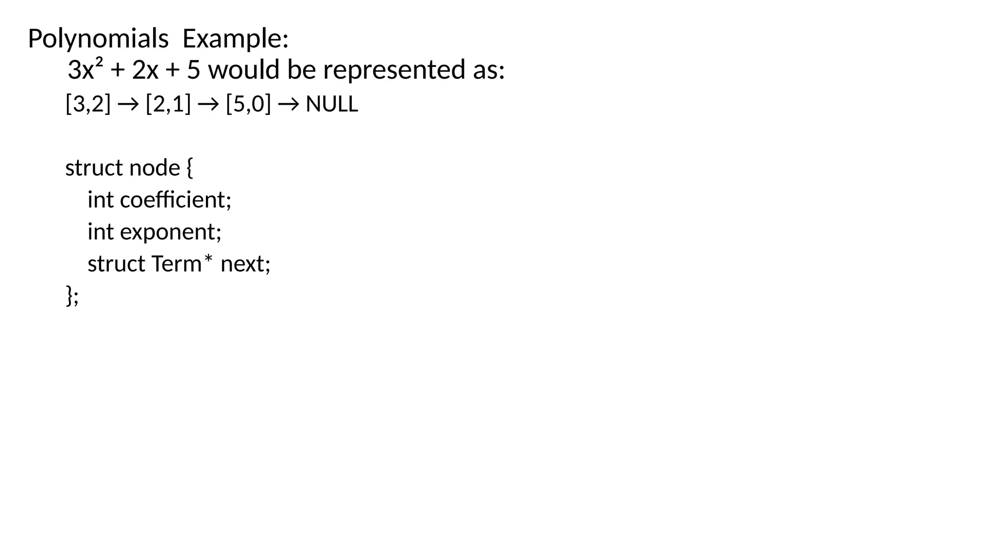 Polynomials Example:
3x² + 2x + 5 would be represented as:
[3,2] → [2,1] → [5,0] → NULL
struct node {
int coefficient;
int exponent;
struct Term* next;
};
 