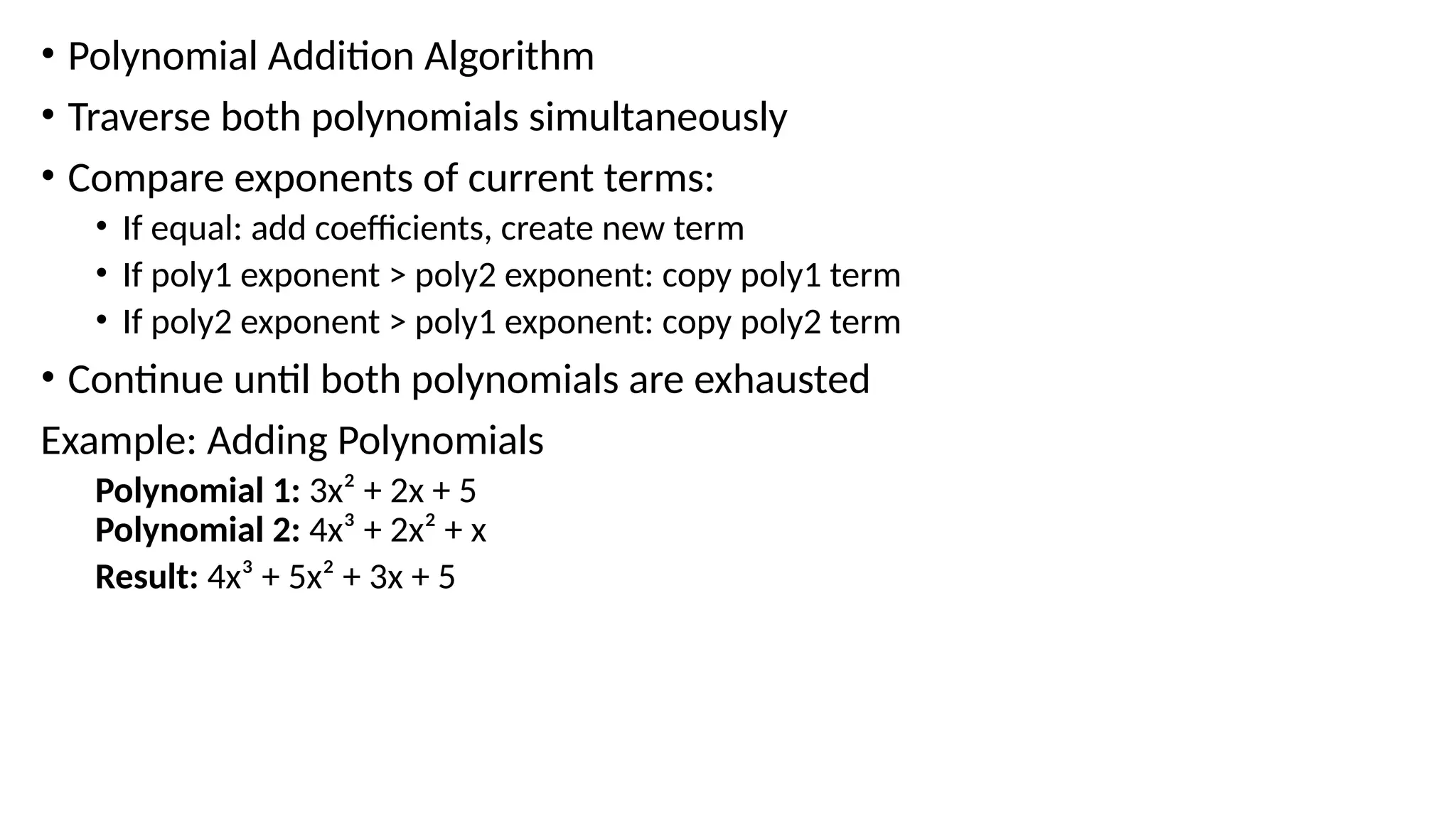 • Polynomial Addition Algorithm
• Traverse both polynomials simultaneously
• Compare exponents of current terms:
• If equal: add coefficients, create new term
• If poly1 exponent > poly2 exponent: copy poly1 term
• If poly2 exponent > poly1 exponent: copy poly2 term
• Continue until both polynomials are exhausted
Example: Adding Polynomials
Polynomial 1: 3x² + 2x + 5
Polynomial 2: 4x³ + 2x² + x
Result: 4x³ + 5x² + 3x + 5
 